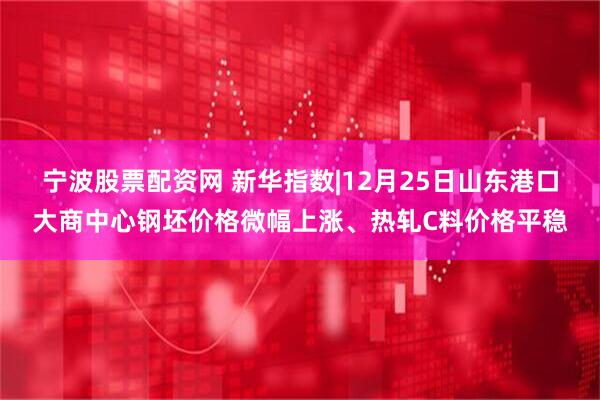 宁波股票配资网 新华指数|12月25日山东港口大商中心钢坯价格微幅上涨、热轧C料价格平稳