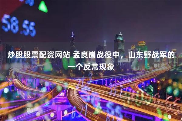 炒股股票配资网站 孟良崮战役中，山东野战军的一个反常现象