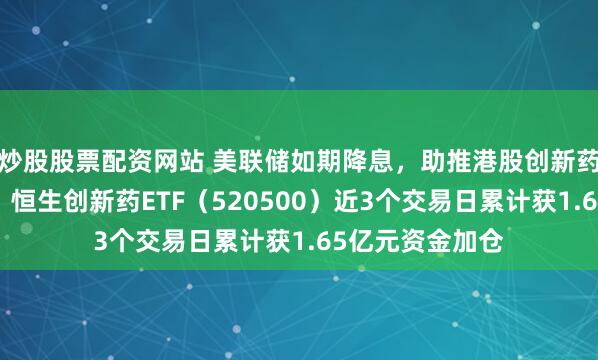 炒股股票配资网站 美联储如期降息，助推港股创新药板块交投活跃！恒生创新药ETF（520500）近3个交易日累计获1.65亿元资金加仓