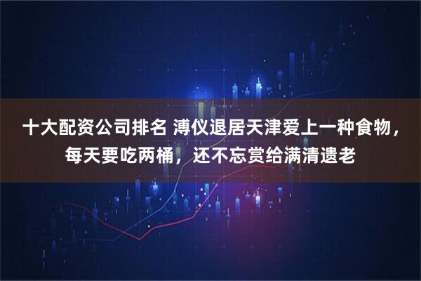 十大配资公司排名 溥仪退居天津爱上一种食物，每天要吃两桶，还不忘赏给满清遗老